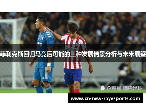 菲利克斯回归马竞后可能的三种发展情景分析与未来展望 菲利克斯回归马竞后可能的三种发展情景分析与未来展望