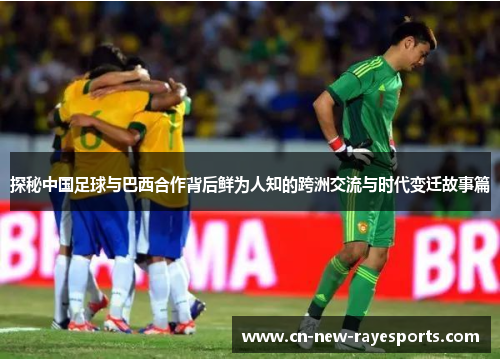 探秘中国足球与巴西合作背后鲜为人知的跨洲交流与时代变迁故事篇