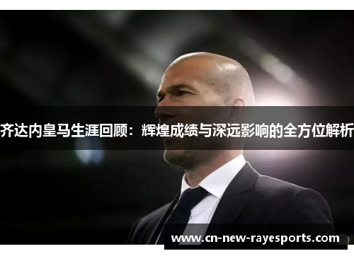 齐达内皇马生涯回顾:辉煌成绩与深远影响的全方位解析 齐达内皇马生涯回顾:辉煌成绩与深远影响的全方位解析