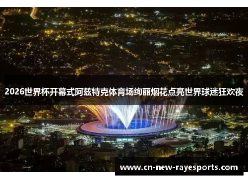 2026世界杯开幕式阿兹特克体育场绚丽烟花点亮世界球迷狂欢夜