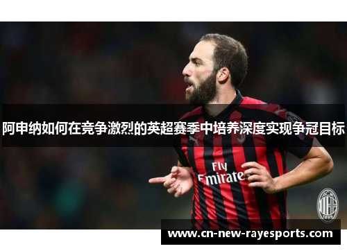 阿申纳如何在竞争激烈的英超赛季中培养深度实现争冠目标 阿申纳如何在竞争激烈的英超赛季中培养深度实现争冠目标