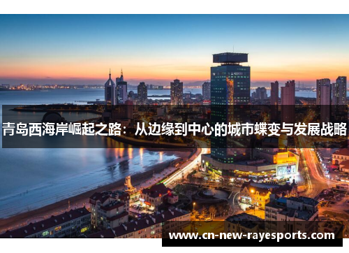 青岛西海岸崛起之路:从边缘到中心的城市蝶变与发展战略 青岛西海岸崛起之路:从边缘到中心的城市蝶变与发展战略