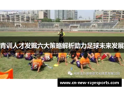 青训人才发掘六大策略解析助力足球未来发展 青训人才发掘六大策略解析助力足球未来发展