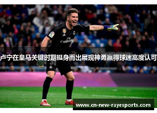 卢宁在皇马关键时期挺身而出展现神勇赢得球迷高度认可